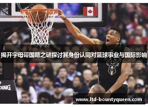 揭开字母哥国籍之谜探讨其身份认同对篮球事业与国际影响 揭开字母哥国籍之谜探讨其身份认同对篮球事业与国际影响