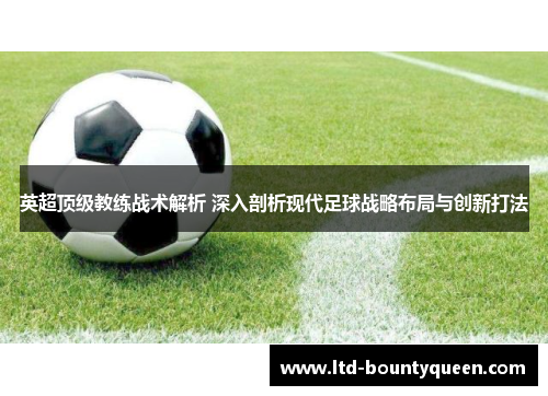 英超顶级教练战术解析 深入剖析现代足球战略布局与创新打法 英超顶级教练战术解析 深入剖析现代足球战略布局与创新打法