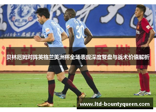 贝林厄姆对阵英格兰美洲杯全场表现深度复盘与战术价值解析 贝林厄姆对阵英格兰美洲杯全场表现深度复盘与战术价值解析