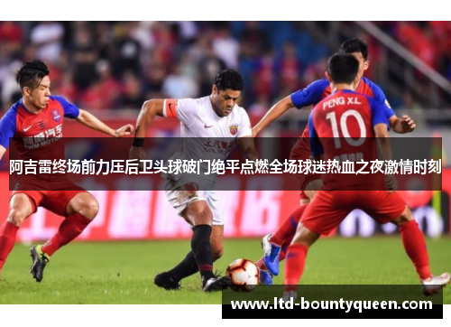 阿吉雷终场前力压后卫头球破门绝平点燃全场球迷热血之夜激情时刻 阿吉雷终场前力压后卫头球破门绝平点燃全场球迷热血之夜激情时刻